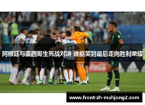 阿根廷与墨西哥生死战对决 谁能笑到最后走向胜利荣耀 阿根廷与墨西哥生死战对决 谁能笑到最后走向胜利荣耀