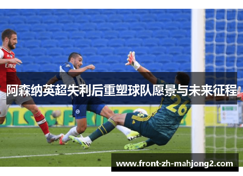 阿森纳英超失利后重塑球队愿景与未来征程 阿森纳英超失利后重塑球队愿景与未来征程