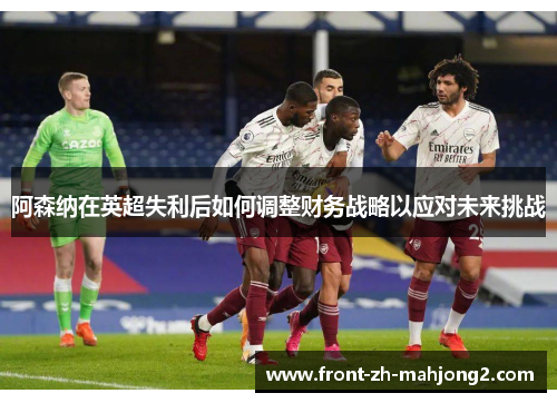 阿森纳在英超失利后如何调整财务战略以应对未来挑战 阿森纳在英超失利后如何调整财务战略以应对未来挑战