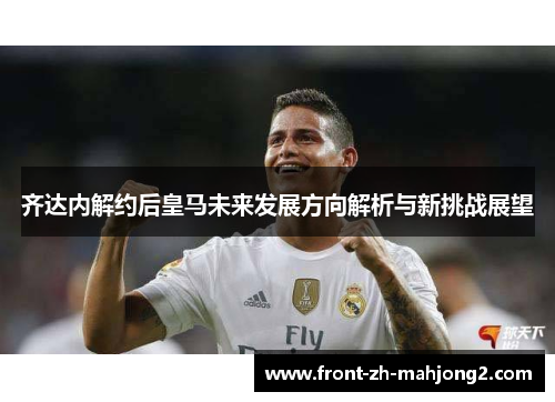 齐达内解约后皇马未来发展方向解析与新挑战展望 齐达内解约后皇马未来发展方向解析与新挑战展望