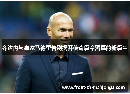 齐达内与皇家马德里告别揭开传奇篇章落幕的新篇章 齐达内与皇家马德里告别揭开传奇篇章落幕的新篇章