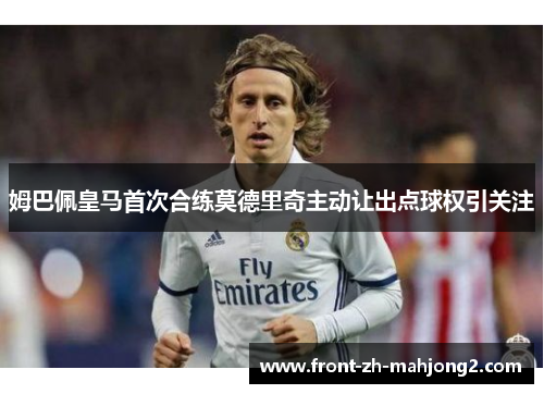 姆巴佩皇马首次合练莫德里奇主动让出点球权引关注