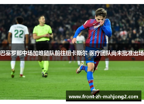 巴塞罗那中场加维随队前往纽卡斯尔 医疗团队尚未批准出场