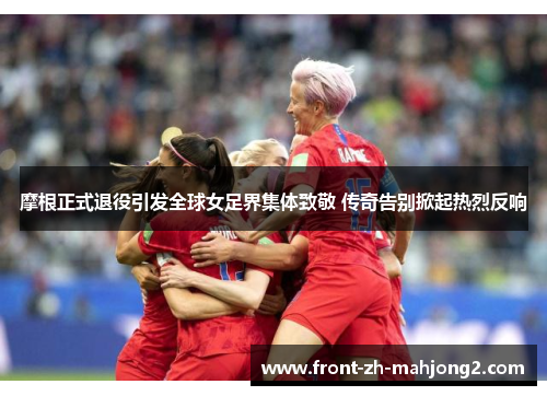 摩根正式退役引发全球女足界集体致敬 传奇告别掀起热烈反响 摩根正式退役引发全球女足界集体致敬 传奇告别掀起热烈反响