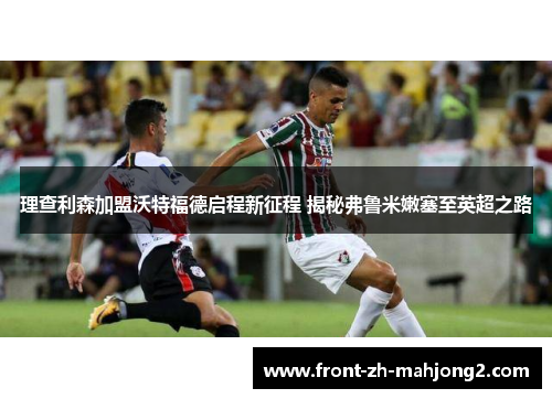 理查利森加盟沃特福德启程新征程 揭秘弗鲁米嫩塞至英超之路