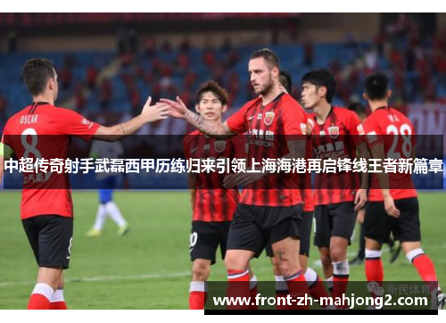 中超传奇射手武磊西甲历练归来引领上海海港再启锋线王者新篇章