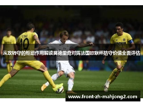 从攻转守的枢纽作用解读莫德里奇对阵法国欧联杯防守价值全面评估