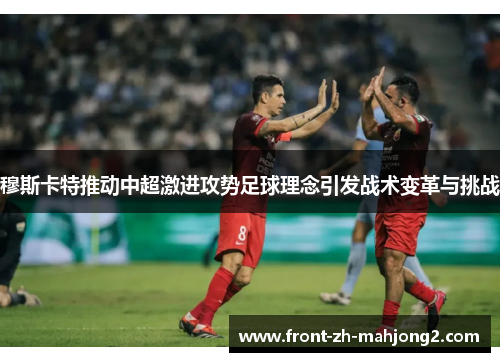 穆斯卡特推动中超激进攻势足球理念引发战术变革与挑战 穆斯卡特推动中超激进攻势足球理念引发战术变革与挑战